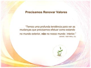 Precisamos Renovar Valores
“Temos uma profunda tendência para ver as
mudanças que precisamos efetuar como estando
no mundo exterior, não no nosso mundo interior.”
(SENGE, 1990/1998,p. 23).
 