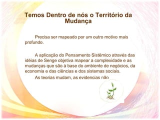 Temos Dentro de nós o Território da
Mudança
Precisa ser mapeado por um outro motivo mais
profundo.
A aplicação do Pensamento Sistêmico através das
idéias de Senge objetiva mapear a complexidade e as
mudanças que são à base do ambiente de negócios, da
economia e das ciências e dos sistemas sociais.
As teorias mudam, as evidencias não
 