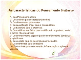 As características do Pensamento Sistêmico
1- Das Partes para o todo
2- Dos objetos para os relacionamentos
3- Das hierarquias para redes
4- Da casualidade linear para a circularidade
5- Da Estrutura para o processo
6- Da metáfora mecânica para metáfora do organismo e vivo
e outras não-mecânicas
7- Do conhecimento objetivo para o conhecimento contextual
e epistêmico
8- Da verdade para as descrições aproximadas
9- Da quantidade para qualidade
10- Do controle para cooperação, influenciação e ação não
violenta.
 