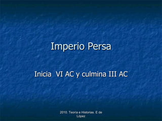 Imperio Persa Inicia  VI AC y culmina III AC 2010. Teoría e Historias. E de López 