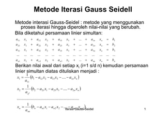 Iterasi Gauss-Seidel 1
Metode Iterasi Gauss Seidell
Metode interasi Gauss-Seidel : metode yang menggunakan
proses iterasi hingga diperoleh nilai-nilai yang berubah.
Bila diketahui persamaan linier simultan:
nnnnnnn
nn
nn
nn
bxaxaxaxa
bxaxaxaxa
bxaxaxaxa
bxaxaxaxa
=++++
=++++
=++++
=++++
...
.............................................
...
...
...
332211
33333232131
22323222121
11313212111
Berikan nilai awal dari setiap xi (i=1 s/d n) kemudian persamaan
linier simultan diatas dituliskan menjadi :
( )
( )
( )112211
23231212
2
2
13132121
11
1
....
1
...............................................................
....
1
....
1
2
−−−−−−=
−−−−=
−−−−=
nnnnnn
nn
n
nn
nn
xaxaxab
a
x
xaxaxab
a
x
xaxaxab
a
x
 