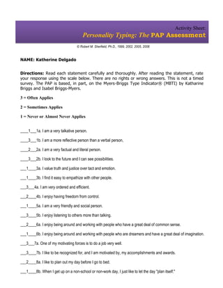 Activity Sheet:
                                        Personality Typing: The PAP Assessment
                                     © Robert M. Sherfield, Ph.D., 1999, 2002, 2005, 2008


NAME: Katherine Delgado


Directions: Read each statement carefully and thoroughly. After reading the statement, rate
your response using the scale below. There are no rights or wrong answers. This is not a timed
survey. The PAP is based, in part, on the Myers-Briggs Type Indicator® (MBTI) by Katharine
Briggs and Isabel Briggs-Myers.

3 = Often Applies

2 = Sometimes Applies

1 = Never or Almost Never Applies


____1___1a. I am a very talkative person.

____3___1b. I am a more reflective person than a verbal person,

____2___2a. I am a very factual and literal person.

____3___2b. I look to the future and I can see possibilities.

___1____3a. I value truth and justice over tact and emotion.

___1____3b. I find it easy to empathize with other people.

___3___4a. I am very ordered and efficient.

___2____4b. I enjoy having freedom from control.

___1____5a. I am a very friendly and social person.

___3____5b. I enjoy listening to others more than talking.

___2____6a. I enjoy being around and working with people who have a great deal of common sense.

___1____6b. I enjoy being around and working with people who are dreamers and have a great deal of imagination.

___3___7a. One of my motivating forces is to do a job very well.

___3____7b. I like to be recognized for, and I am motivated by, my accomplishments and awards.

___2____8a. I like to plan out my day before I go to bed.

___1____8b. When I get up on a non-school or non-work day, I just like to let the day "plan itself."
 