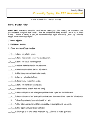 Activity Sheet:
                                       Personality Typing: The PAP Assessment

                                    © Robert M. Sherfield, Ph.D., 1999, 2002, 2005, 2008


NAME: Brandon Miller


Directions: Read each statement carefully and thoroughly. After reading the statement, rate
your response using the scale below. There are no rights or wrong answers. This is not a timed
survey. The PAP is based, in part, on the Myers-Briggs Type Indicator® (MBTI) by Katharine
Briggs and Isabel Briggs-Myers.

3 = Often Applies

2 = Sometimes Applies

1 = Never or Almost Never Applies


___2____1a. I am a very talkative person.

___1____1b. I am a more reflective person than a verbal person,

__2_____2a. I am a very factual and literal person.

____3___2b. I look to the future and I can see possibilities.

___3____3a. I value truth and justice over tact and emotion.

_____3__3b. I find it easy to empathize with other people.

____3___4a. I am very ordered and efficient.

____3___4b. I enjoy having freedom from control.

___3____5a. I am a very friendly and social person.

__3_____5b. I enjoy listening to others more than talking.

___3____6a. I enjoy being around and working with people who have a great deal of common sense.

___3____6b. I enjoy being around and working with people who are dreamers and have a great deal of imagination.

___3____7a. One of my motivating forces is to do a job very well.

___3____7b. I like to be recognized for, and I am motivated by, my accomplishments and awards.

___3____8a. I like to plan out my day before I go to bed.

___3____8b. When I get up on a non-school or non-work day, I just like to let the day "plan itself."
 