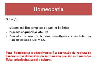 Homeopatia
Definição:

- sistema médico complexo de caráter holístico
- baseada no princípio vitalista
- Baseado no uso da lei dos semelhantes enunciada por
  Hipócrates no século IV a.C.


Para homeopatia o adoecimento é a expressão da ruptura da
harmonia das dimensões do ser humano que são as dimensões
física, psicológica, social e cultural.
 