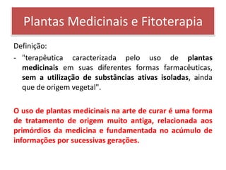 Plantas Medicinais e Fitoterapia
Definição:
- "terapêutica caracterizada pelo uso de plantas
  medicinais em suas diferentes formas farmacêuticas,
  sem a utilização de substâncias ativas isoladas, ainda
  que de origem vegetal".

O uso de plantas medicinais na arte de curar é uma forma
de tratamento de origem muito antiga, relacionada aos
primórdios da medicina e fundamentada no acúmulo de
informações por sucessivas gerações.
 