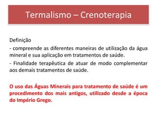 Termalismo – Crenoterapia

Definição
- compreende as diferentes maneiras de utilização da água
mineral e sua aplicação em tratamentos de saúde.
- Finalidade terapêutica de atuar de modo complementar
aos demais tratamentos de saúde.

O uso das Águas Minerais para tratamento de saúde é um
procedimento dos mais antigos, utilizado desde a época
do Império Grego.
 