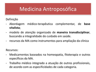 Medicina Antroposófica
Definição
- Abordagem médico-terapêutica complementar, de base
  vitalista;
- modelo de atenção organizado de maneira transdisciplinar,
  buscando a integralidade do cuidado em saúde.
- recursos da MA como instrumentos para ampliação da clínica

Recursos:
- Medicamentos baseados na homeopatia, fitoterapia e outros
  específicos da MA.
- Trabalho médico integrado a atuação de outros profissionais,
  de acordo com as especificidades de cada categoria.
 
