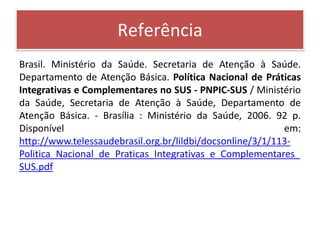 Referência
Brasil. Ministério da Saúde. Secretaria de Atenção à Saúde.
Departamento de Atenção Básica. Política Nacional de Práticas
Integrativas e Complementares no SUS - PNPIC-SUS / Ministério
da Saúde, Secretaria de Atenção à Saúde, Departamento de
Atenção Básica. - Brasília : Ministério da Saúde, 2006. 92 p.
Disponível                                                 em:
http://www.telessaudebrasil.org.br/lildbi/docsonline/3/1/113-
Politica_Nacional_de_Praticas_Integrativas_e_Complementares_
SUS.pdf
 