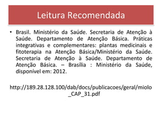 Leitura Recomendada
• Brasil. Ministério da Saúde. Secretaria de Atenção à
  Saúde. Departamento de Atenção Básica. Práticas
  integrativas e complementares: plantas medicinais e
  fitoterapia na Atenção Básica/Ministério da Saúde.
  Secretaria de Atenção à Saúde. Departamento de
  Atenção Básica. – Brasília : Ministério da Saúde,
  disponível em: 2012.

http://189.28.128.100/dab/docs/publicacoes/geral/miolo
                      _CAP_31.pdf
 