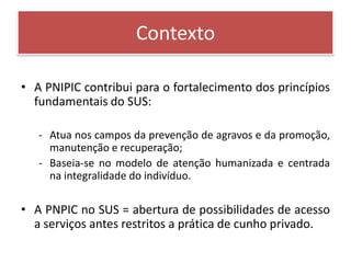 Contexto

• A PNIPIC contribui para o fortalecimento dos princípios
  fundamentais do SUS:

   - Atua nos campos da prevenção de agravos e da promoção,
     manutenção e recuperação;
   - Baseia-se no modelo de atenção humanizada e centrada
     na integralidade do indivíduo.

• A PNPIC no SUS = abertura de possibilidades de acesso
  a serviços antes restritos a prática de cunho privado.
 