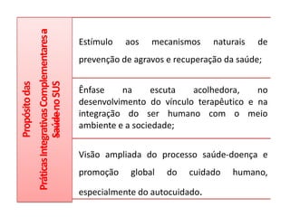 Práticas Integrativas Complementares a   Estímulo   aos   mecanismos     naturais   de
                              Saúde no SUS               prevenção de agravos e recuperação da saúde;
Propósito das




                                                         Ênfase    na      escuta  acolhedora,    no
                                                         desenvolvimento do vínculo terapêutico e na
                                                         integração do ser humano com o meio
                                                         ambiente e a sociedade;


                                                         Visão ampliada do processo saúde-doença e
                                                         promoção    global   do   cuidado    humano,

                                                         especialmente do autocuidado.
 