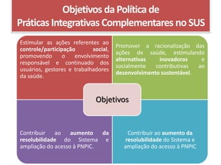 Objetivos da Política de
Práticas Integrativas Complementares no SUS
Estimular as ações referentes ao
                                      Promover a racionalização das
controle/participação       social,
                                      ações de saúde, estimulando
promovendo       o   envolvimento
                                      alternativas   inovadoras     e
responsável e continuado dos
                                      socialmente   contributivas  ao
usuários, gestores e trabalhadores
                                      desenvolvimento sustentável.
da saúde.


                             Objetivos


Contribuir   ao    aumento   da          Contribuir ao aumento da
resolubilidade do Sistema e             resolubilidade do Sistema e
ampliação do acesso à PNPIC.            ampliação do acesso à PNPIC
 