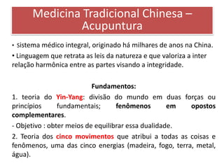 Medicina Tradicional Chinesa –
              Acupuntura
• Sistema médico integral, originado há milhares de anos na China.
• Linguagem que retrata as leis da natureza e que valoriza a inter
relação harmônica entre as partes visando a integridade.

                           Fundamentos:
1. teoria do Yin-Yang: divisão do mundo em duas forças ou
princípios      fundamentais;      fenômenos        em opostos
complementares.
- Objetivo : obter meios de equilibrar essa dualidade.
2. Teoria dos cinco movimentos que atribui a todas as coisas e
fenômenos, uma das cinco energias (madeira, fogo, terra, metal,
água).
 