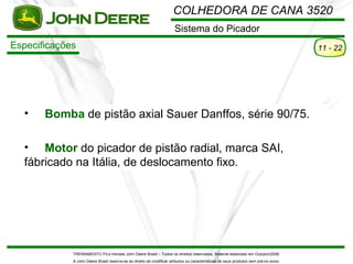 COLHEDORA DE CANA 3520
                                                                       Sistema do Picador
Especificações                                                                                                                         11 - 22




  •    Bomba de pistão axial Sauer Danffos, série 90/75.

  • Motor do picador de pistão radial, marca SAI,
  fábricado na Itália, de deslocamento fixo.




             TREINAMENTO Pó s-Vendas John Deere Brasil – Todos os direitos reservados. Material elaborado em Outubro/2008.
             A John Deere Brasil reserva-se ao direito de modificar atributos ou características de seus produtos sem pré vio aviso.
 