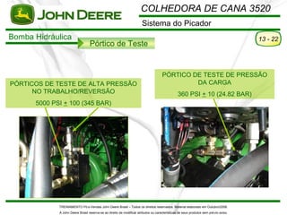 COLHEDORA DE CANA 3520
                                                                       Sistema do Picador
Bomba Hidráulica                                                                                                                       13 - 22
                                  Pórtico de Teste


                                                                                     PÓRTICO DE TESTE DE PRESSÃO
PÓRTICOS DE TESTE DE ALTA PRESSÃO                                                             DA CARGA
      NO TRABALHO/REVERSÃO                                                                      360 PSI + 10 (24.82 BAR)
      5000 PSI + 100 (345 BAR)




             TREINAMENTO Pó s-Vendas John Deere Brasil – Todos os direitos reservados. Material elaborado em Outubro/2008.
             A John Deere Brasil reserva-se ao direito de modificar atributos ou características de seus produtos sem pré vio aviso.
 