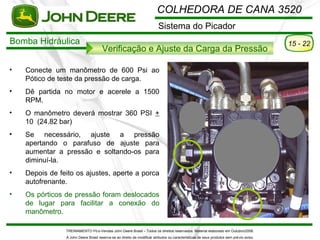 COLHEDORA DE CANA 3520
                                                                          Sistema do Picador
Bomba Hidráulica                                                                                                                          15 - 22
                                      Verificação e Ajuste da Carga da Pressão

•   Conecte um manômetro de 600 Psi ao
    Pótico de teste da pressão de carga.
•   Dê partida no motor e acerele a 1500
    RPM.
•   O manômetro deverá mostrar 360 PSI +
    10 (24.82 bar)
•   Se necessário, ajuste a pressão
    apertando o parafuso de ajuste para
    aumentar a pressão e soltando-os para
    diminuí-la.
•   Depois de feito os ajustes, aperte a porca
    autofrenante.
•   Os pórticos de pressão foram deslocados
    de lugar para facilitar a conexão do
    manômetro.

                TREINAMENTO Pó s-Vendas John Deere Brasil – Todos os direitos reservados. Material elaborado em Outubro/2008.
                A John Deere Brasil reserva-se ao direito de modificar atributos ou características de seus produtos sem pré vio aviso.
 