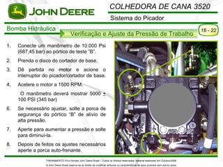 COLHEDORA DE CANA 3520
                                                                           Sistema do Picador
Bomba Hidráulica                                                                                                                           16 - 22
                                       Verificação e Ajuste da Pressão de Trabalho
1.   Conecte um manômetro de 10.000 Psi
     (687,45 bar) ao pórtico de teste ”B”.
2.   Prenda o disco do cortador de base.
3.   Dê partida no motor e acione o
     interruptor do picador/cortador de base.
4.   Acelere o motor a 1500 RPM.
      O manômetro deverá mostrar 5000 +
     100 PSI (345 bar)
6.   Se necessário ajustar, solte a porca de
     segurança do pórtico “B” de alívio de
     alta pressão.
7.   Aperte para aumentar a pressão e solte
     para diminuí-la.
8.   Depois de feitos os ajustes necessários
     aperte a porca auto-frenante.
                 TREINAMENTO Pó s-Vendas John Deere Brasil – Todos os direitos reservados. Material elaborado em Outubro/2008.
                 A John Deere Brasil reserva-se ao direito de modificar atributos ou características de seus produtos sem pré vio aviso.
 
