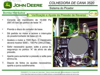 COLHEDORA DE CANA 3520
                                                                              Sistema do Picador
    Bomba Hidráulica                                                                                                                          17 - 22
                                         Verificação e Ajuste da Pressão de Reverso
•      Conecte um manômetro de 10.000 Psi
       (687,45 bar) ao pórtico de teste “A”.

•      Prenda o disco do cortador de base.
•      Dê partida no motor e acione o interruptor
       do picador/cortador de base em ré.
•      Acelere o motor a 1500 Rpm. O manômetro
       deverá mostrar 5000 + 100 Psi (344,23 bar)
•      Sefor necessário ajustar, solte a porca de
       segurança no pórtico “A” de alívio de alta
       pressão.
•      Aperte para aumentar a pressão e solte para
       diminuí-la.
7.     Depois de feitos os ajustes necessários,
       aperte a porca autofrenante.

                    TREINAMENTO Pó s-Vendas John Deere Brasil – Todos os direitos reservados. Material elaborado em Outubro/2008.
                    A John Deere Brasil reserva-se ao direito de modificar atributos ou características de seus produtos sem pré vio aviso.
 