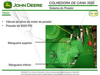 COLHEDORA DE CANA 3520
                                                                         Sistema do Picador
Motor                                                                                                                                    18 - 22


•   Válvula de alívio do motor do picador
•   Pressão de 6000 PSI




     Mangueira superior




      Mangueira inferior

               TREINAMENTO Pó s-Vendas John Deere Brasil – Todos os direitos reservados. Material elaborado em Outubro/2008.
               A John Deere Brasil reserva-se ao direito de modificar atributos ou características de seus produtos sem pré vio aviso.
 