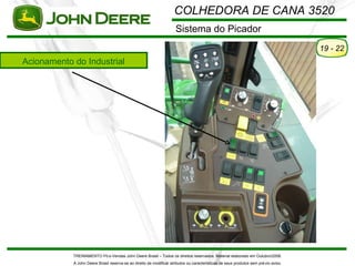 COLHEDORA DE CANA 3520
                                                                      Sistema do Picador
                                                                                                                                      19 - 22
Acionamento do Industrial




            TREINAMENTO Pó s-Vendas John Deere Brasil – Todos os direitos reservados. Material elaborado em Outubro/2008.
            A John Deere Brasil reserva-se ao direito de modificar atributos ou características de seus produtos sem pré vio aviso.
 