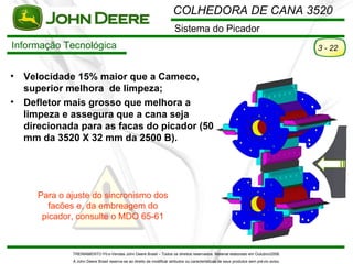 COLHEDORA DE CANA 3520
                                                                        Sistema do Picador
Informação Tecnológica                                                                                                                  3 - 22


•   Velocidade 15% maior que a Cameco,
    superior melhora de limpeza;
•   Defletor mais grosso que melhora a
    limpeza e assegura que a cana seja
    direcionada para as facas do picador (50
    mm da 3520 X 32 mm da 2500 B).




      Para o ajuste do sincronismo dos
         facões e, da embreagem do
       picador, consulte o MDO 65-61



              TREINAMENTO Pó s-Vendas John Deere Brasil – Todos os direitos reservados. Material elaborado em Outubro/2008.
              A John Deere Brasil reserva-se ao direito de modificar atributos ou características de seus produtos sem pré vio aviso.
 