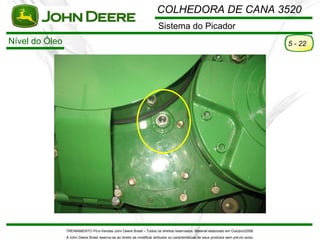 COLHEDORA DE CANA 3520
                                                                          Sistema do Picador
Nível do Óleo                                                                                                                             5 - 22




                TREINAMENTO Pó s-Vendas John Deere Brasil – Todos os direitos reservados. Material elaborado em Outubro/2008.
                A John Deere Brasil reserva-se ao direito de modificar atributos ou características de seus produtos sem pré vio aviso.
 