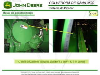 COLHEDORA DE CANA 3520
                                                                       Sistema do Picador
Bujão de abastecimento                                                                                                                 6 - 22




           O óleo utilizado na caixa do picador é o 85w 140 ( 11 Litros)



             TREINAMENTO Pó s-Vendas John Deere Brasil – Todos os direitos reservados. Material elaborado em Outubro/2008.
             A John Deere Brasil reserva-se ao direito de modificar atributos ou características de seus produtos sem pré vio aviso.
 