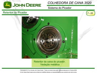 COLHEDORA DE CANA 3520
                                                                       Sistema do Picador
Retentor do Picador                                                                                                                    7 - 22




                                         Retentor da caixa do picador.
                                              Vedação metálica

             TREINAMENTO Pó s-Vendas John Deere Brasil – Todos os direitos reservados. Material elaborado em Outubro/2008.
             A John Deere Brasil reserva-se ao direito de modificar atributos ou características de seus produtos sem pré vio aviso.
 