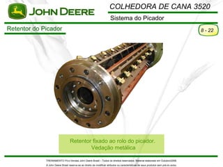 COLHEDORA DE CANA 3520
                                                                       Sistema do Picador
Retentor do Picador                                                                                                                    8 - 22




                                  Retentor fixado ao rolo do picador.
                                          Vedação metálica

             TREINAMENTO Pó s-Vendas John Deere Brasil – Todos os direitos reservados. Material elaborado em Outubro/2008.
             A John Deere Brasil reserva-se ao direito de modificar atributos ou características de seus produtos sem pré vio aviso.
 