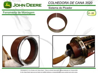 COLHEDORA DE CANA 3520
                                                                      Sistema do Picador
Ferramenta de Montagem                                                                                                                9 - 22




            TREINAMENTO Pó s-Vendas John Deere Brasil – Todos os direitos reservados. Material elaborado em Outubro/2008.
            A John Deere Brasil reserva-se ao direito de modificar atributos ou características de seus produtos sem pré vio aviso.
 