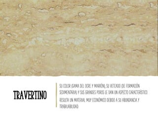 SU COLOR (GAMA DEL OCRE Y MARRÓN), SU VETEADO (DE FORMACIÓN
SEDIMENTARIA) Y SUS GRANDES POROS LE DAN UN ASPECTO CARACTERÍSTICO.
RESULTA UN MATERIAL MUY ECONÓMICO DEBIDO A SU ABUNDANCIA Y
TRABAJABILIDAD.
TRAVERTINO
 