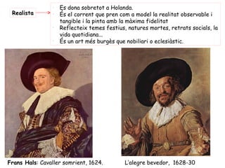 -
                     Es dona sobretot a Holanda.
 Realista        -
                     És el corrent que pren com a model la realitat observable i
                     tangible i la pinta amb la màxima fidelitat
                 -
                     Reflecteix temes festius, natures mortes, retrats socials, la
                     vida quotidiana...
                 -
                     És un art més burgès que nobiliari o eclesiàstic.




Frans Hals: Cavaller somrient, 1624.          L’alegre bevedor, 1628-30
 