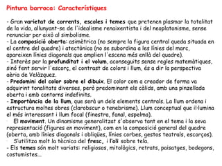Pintura barroca: Característiques

- Gran varietat de corrents, escoles i temes que pretenen plasmar la totalitat
de la vida, allunyant-se de l'idealisme renaixentista i del neoplatonisme, sense
renunciar per això al simbolisme.
- La composició oberta: asimètrica (no sempre la figura central queda situada en
el centre del quadre) i atectònica (no se subordina a les línies del marc,
apareixen línies diagonals que amplien l'escena més enllà del quadre).
- Interès per la profunditat i el volum, aconseguits sense regles matemàtiques,
sinó fent servir l'escorç, el contrast de colors i llum, és a dir la perspectiva
aèria de Velàzquez.
- Predomini del color sobre el dibuix. El color com a creador de forma va
adquirint tonalitats diverses, però predominant els càlids, amb una pinzellada
oberta i amb contorns indefinits.
- Importància de la llum, que serà un dels elements centrals. La llum ordena i
estructura moltes obres (clarobscur o tenebrisme). Llum conceptual que il·lumina
el més interessant i llum focal (finestra, fanal, espelma).
-
   El moviment. Un dinamisme generalitzat s'observa tant en el tema i la seva
representació (figures en moviment), com en la composició general del quadre
(oberta, amb línies diagonals i obliqües, línies corbes, gestos teatrals, escorços).
-
   S’utilitza molt la tècnica del fresc, i l’oli sobre tela.
- Els temes són molt variats: religiosos, mitològics, retrats, paisatges, bodegons,
costumistes...
 