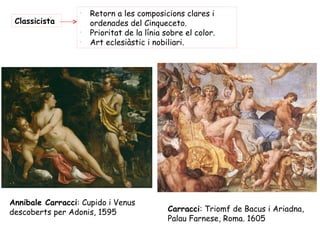 -
                      Retorn a les composicions clares i
 Classicista          ordenades del Cinqueceto.
                  -
                      Prioritat de la línia sobre el color.
                  -
                      Art eclesiàstic i nobiliari.




Annibale Carracci: Cupido i Venus
descoberts per Adonis, 1595                  Carracci: Triomf de Bacus i Ariadna,
                                             Palau Farnese, Roma. 1605
 