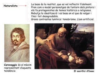 -
                       La base és la realitat, que es vol reflectir fidelment.
Naturalista        -
                       Pren com a model personatges de l’entorn dels pintors i
                       els fa protagonistes de temes històrics o religiosos.
                   -
                       Rebutja la idealització i es basa en el que és vulgar i
                       fins i tot desagradable.
                   -
                       Grans contrastos lumínics: tenebrisme. Llum artificial.




Caravaggio és el màxim
representant d’aquesta
tendència                                                  El sacrifici d’Isaac
 