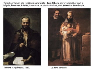 També pertanyen a la tendència naturalista : José Ribera, pintor valencià afincat a
Nàpols, Francisco Ribalta, i una sèrie de pintors italians, com Artemisia Gentilleschi.




 Ribera: Arquímedes, 1630.                        La dona barbuda
 