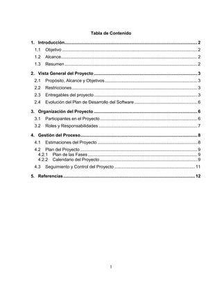 Tabla de Contenido

1. Introducción............................................................................................................. 2
  1.1     Objetivo ............................................................................................................... 2
  1.2     Alcance................................................................................................................ 2
  1.3     Resumen ............................................................................................................. 2

2. Vista General del Proyecto ..................................................................................... 3
  2.1     Propósito, Alcance y Objetivos ............................................................................ 3
  2.2     Restricciones ....................................................................................................... 3
  2.3     Entregables del proyecto ..................................................................................... 3
  2.4     Evolución del Plan de Desarrollo del Software .................................................... 6

3. Organización del Proyecto ..................................................................................... 6
  3.1     Participantes en el Proyecto ................................................................................ 6
  3.2     Roles y Responsabilidades ................................................................................. 7

4. Gestión del Proceso ................................................................................................ 8
  4.1     Estimaciones del Proyecto .................................................................................. 8
  4.2 Plan del Proyecto ................................................................................................ 9
    4.2.1 Plan de las Fases .......................................................................................... 9
    4.2.2 Calendario del Proyecto ................................................................................ 9
  4.3     Seguimiento y Control del Proyecto .................................................................. 11

5. Referencias ............................................................................................................ 12




                                                            1
 