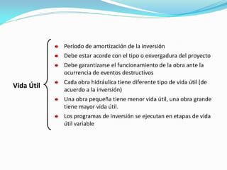 Vida Útil
Período de amortización de la inversión
Debe estar acorde con el tipo o envergadura del proyecto
Debe garantizarse el funcionamiento de la obra ante la
ocurrencia de eventos destructivos
Cada obra hidráulica tiene diferente tipo de vida útil (de
acuerdo a la inversión)
Una obra pequeña tiene menor vida útil, una obra grande
tiene mayor vida útil.
Los programas de inversión se ejecutan en etapas de vida
útil variable
 