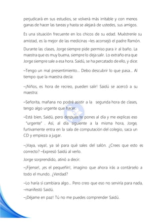 perjudicará en sus estudios, se volverá más irritable y con menos
ganas de hacer las tareas y hasta se alejará de ustedes, sus amigos.
Es una situación frecuente en los chicos de su edad. Muéstrenle su
amistad, es la mejor de las medicinas –les aconsejó el padre Ramón.
Durante las clases, Jorge siempre pide permiso para ir al baño. La
maestra que es muy buena, siempre lo deja salir. Lo extraño era que
Jorge siempre sale a esa hora. Saidú, se ha percatado de ello, y dice:
–Tengo un mal presentimiento… Debo descubrir lo que pasa… Al
tiempo que la maestra decía:
–¡Niños, es hora de recreo, pueden salir! Saidú se acercó a su
maestra:
–Señorita, mañana no podré asistir a la segunda hora de clases,
tengo algo urgente que hacer.
–Está bien, Saidú, pero después te pones al día y me explicas eso
“urgente”. Así, al día siguiente a la misma hora, Jorge,
furtivamente entra en la sala de computación del colegio, saca un
CD y empieza a jugar.
–¡Vaya, vaya!, ya sé para qué sales del salón. ¿Crees que esto es
correcto? –Expresó Saidú al verlo.
Jorge sorprendido, atinó a decir:
–¡Fíjense!, ¡es el pequeñín!, imagino que ahora irás a contárselo a
todo el mundo. ¿Verdad?
–Lo haría sí cambiara algo… Pero creo que eso no serviría para nada,
–manifestó Saidú.
–¡Déjame en paz! Tú no me puedes comprender Saidú.
 