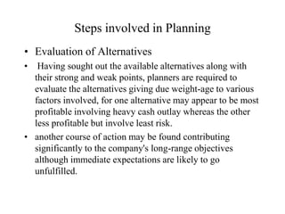 Steps involved in Planning
• Evaluation of Alternatives
•  Having sought out the available alternatives along with
  their strong and weak points, planners are required to
  evaluate the alternatives giving due weight-age to various
  factors involved, for one alternative may appear to be most
  profitable involving heavy cash outlay whereas the other
  less profitable but involve least risk.
• another course of action may be found contributing
  significantly to the company's long-range objectives
  although immediate expectations are likely to go
  unfulfilled.
 
