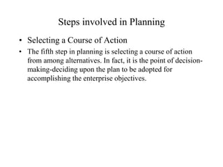 Steps involved in Planning
• Selecting a Course of Action
• The fifth step in planning is selecting a course of action
  from among alternatives. In fact, it is the point of decision-
  making-deciding upon the plan to be adopted for
  accomplishing the enterprise objectives.
 