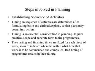 Steps involved in Planning
• Establishing Sequence of Activities
• Timing an sequence of activities are determined after
  formulating basic and derivative plans, so that plans may
  be put into action.
• Timing is an essential consideration in planning. It gives
  practical shape and concrete form to the programmes.
• The starting and finishing times are fixed for each piece of
  work, so as to indicate when the within what time that
  work is to be commenced and completed. Bad timing of
  programmes results in their failure.
 