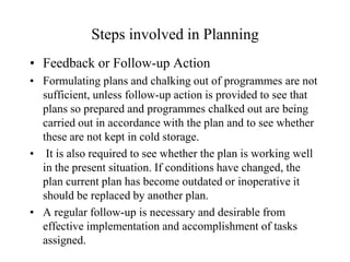 Steps involved in Planning
• Feedback or Follow-up Action
• Formulating plans and chalking out of programmes are not
  sufficient, unless follow-up action is provided to see that
  plans so prepared and programmes chalked out are being
  carried out in accordance with the plan and to see whether
  these are not kept in cold storage.
• It is also required to see whether the plan is working well
  in the present situation. If conditions have changed, the
  plan current plan has become outdated or inoperative it
  should be replaced by another plan.
• A regular follow-up is necessary and desirable from
  effective implementation and accomplishment of tasks
  assigned.
 