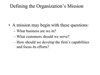 Defining the Organization’s Mission


• A mission may begin with these questions:
  – What business are we in?
  – What customers should we serve?
  – How should we develop the firm’s capabilities
    and focus its efforts?
 