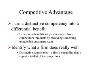 Competitive Advantage
Turn a distinctive competency into a
 differential benefit
    • Differential benefits set products apart from
      competitors’ products by providing something
      unique that customers want

Identify what a firm does really well
    • Distinctive competency - a firm’s capability that is
      superior to that of its competitors
 