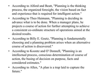 • According to Alford and Beatt, "Planning is the thinking
  process, the organized foresight, the vision based on fact
  and experience that is required for intelligent action."
• According to Theo Haimann, "Planning is deciding in
  advance what is to be done. When a manager plans, he
  projects a course of action for further attempting to achieve
  a consistent co-ordinate structure of operations aimed at the
  desired results.
• According to Billy E. Goetz, "Planning is fundamentally
  choosing and a planning problem arises when an alternative
  course of action is discovered."
• According to Koontz and O' Donnell, "Planning is an
  intellectual process, conscious determination of course of
  action, the basing of decision on purpose, facts and
  considered estimates."
• According to Allen, "A plan is a trap laid to capture the
  future."
 