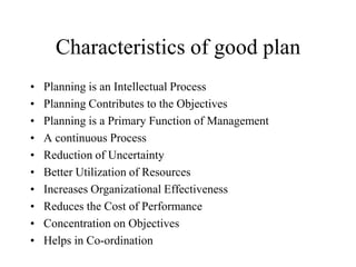 Characteristics of good plan
•   Planning is an Intellectual Process
•   Planning Contributes to the Objectives
•   Planning is a Primary Function of Management
•   A continuous Process
•   Reduction of Uncertainty
•   Better Utilization of Resources
•   Increases Organizational Effectiveness
•   Reduces the Cost of Performance
•   Concentration on Objectives
•   Helps in Co-ordination
 