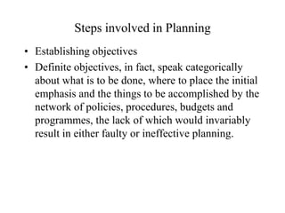 Steps involved in Planning
• Establishing objectives
• Definite objectives, in fact, speak categorically
  about what is to be done, where to place the initial
  emphasis and the things to be accomplished by the
  network of policies, procedures, budgets and
  programmes, the lack of which would invariably
  result in either faulty or ineffective planning.
 