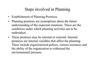 Steps involved in Planning
• Establishment of Planning Premises
• Planning premises are assumptions about the future
  understanding of the expected situations. These are the
  conditions under which planning activities are to be
  undertaken.
• These premises may be internal or external. Internal
  premises are internal variables that affect the planning.
  These include organizational polices, various resources and
  the ability of the organisation to withstand the
  environmental pressure.
 