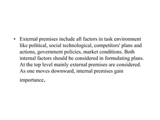 • External premises include all factors in task environment
  like political, social technological, competitors' plans and
  actions, government policies, market conditions. Both
  internal factors should be considered in formulating plans.
  At the top level mainly external premises are considered.
  As one moves downward, internal premises gain
  importance.
 
